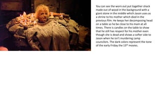 You can see the worn out put together shack
made out of wood in the background with a
giant stone in the middle which Jason uses as
a shrine to his mother which died in the
previous film. He keeps her decomposing head
on a table so he be close to his mam at all
times. There is candles on the table to show
that he still has respect for his mother even
though she is dead and shows a softer side to
Jason when he isn't murdering camp
councilors. The dark colors represent the tone
of the early Friday the 13th movies.
 