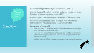 C andC++
 Good knowledge of the subject (whether its C or C++)
 Know it thoroughly - what you know and what you do not know.
Focus on what you know and know it BEST
 Hands-on practice with in-depth knowledge of what you know
 How does it relate to real world examples (like Inheritance,
Polymorphism,Abstract classes, encapsulation etc.)
 Know-how of the world:
 How is C and C++ different?When should we use which language?
Which applications can it be used?
 How can you utilize the concepts using real world examples in the
interview room [example: How can you use encapsulation in the
interview room]
 IncludeTesting - of the concepts, programs that you writedevelop
 
