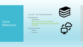 Some
References
 “Let us C” : By Yashwant Kanitkar
 Internet sites:
 W3SChools:
https://www.w3schools.com/cpp/
 https://www.tutorialspoint.com/cplusplus/
index.htm
 External courses:
 Udemy
 Coursera
 