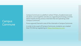 Campus
Commune
Campus Commune is a platform whereTCSers,Academicians and
Students come together and discuss regarding technology and the
latest trends among various channels that are operating under
Campus Commune.
Pune regional Channel is one of the channels in Campus Commune
In order to be a part of Campus Commune, students can created
theirTCS IDs by registering on https://nextstep.tcs.com
 