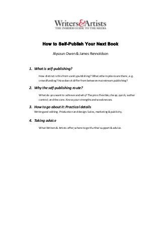 How to Self-Publish Your Next Book
Alysoun Owen & James Rennoldson
1. What is self-publishing?
How distinctisthisfromvanitypublishing? Whatotheroptionsare there,e.g.
crowdfunding? Howdoesitdifferfrombetweenmainstreampublishing?
2. Why the self-publishing route?
What do youwant to achieve andwhy?The pros:flexible,cheap,quick,author
control;and the cons.Know yourstrengthsandweaknesses.
3. How to go about it: Practical details
Writingand editing.Productionand design.Sales,marketing&publicity.
4. Taking advice
What Writers& Artistsoffer;where togetfurthersupport& advice.
 