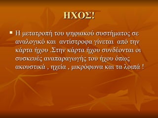 ΗΧΟΣ! Η μετατροπή του ψηφιακού συστήματος σε αναλογικό και  αντίστροφα γίνεται  από την  κάρτα ήχου .Στην κάρτα ήχου συνδέονται οι συσκευές αναπαραγωγής του ήχου όπως ακουστικά , ηχεία , μικρόφωνα και τα λοιπά ! 