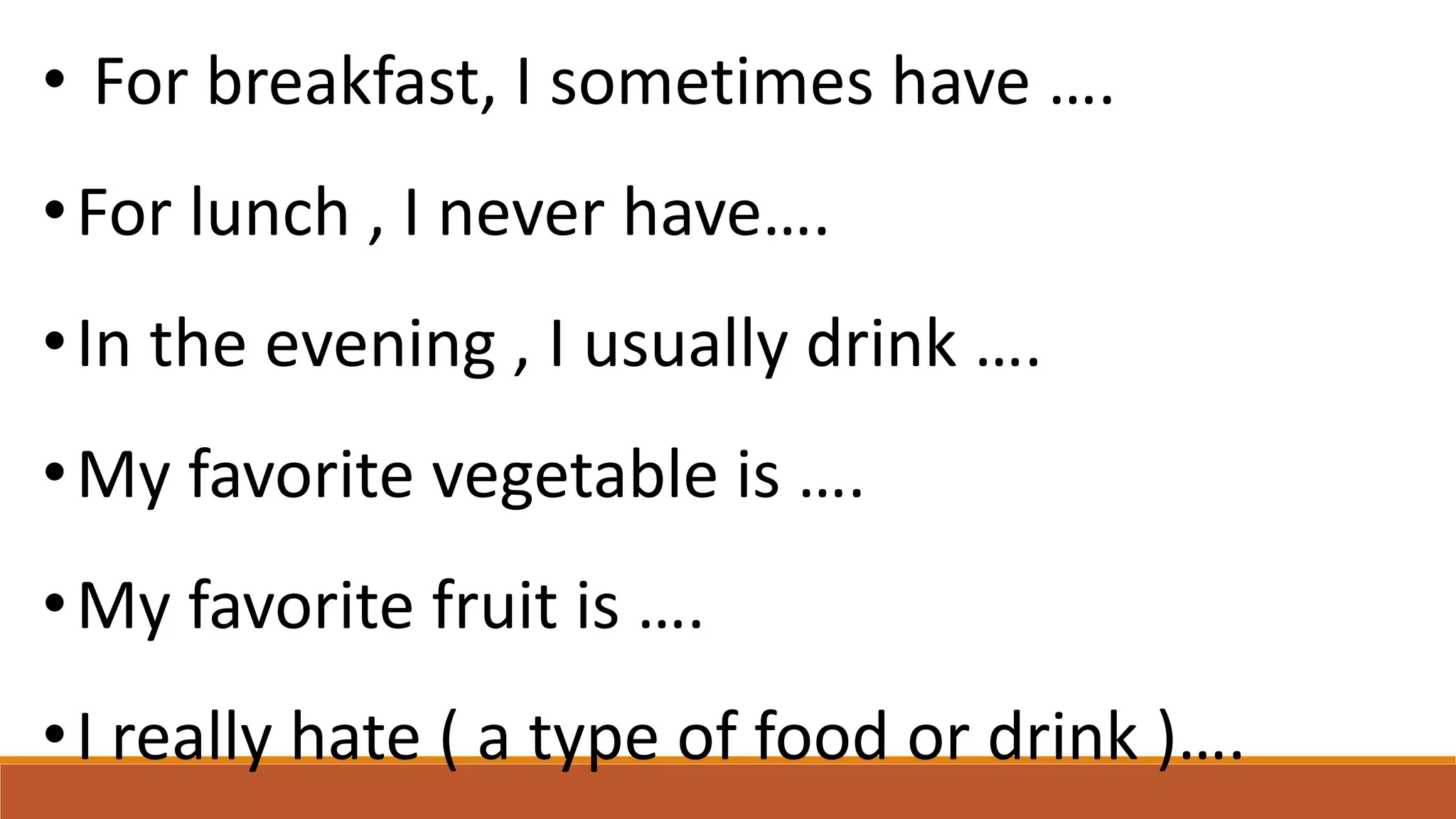 • For breakfast, I sometimes have ….
•For lunch , I never have….
•In the evening , I usually drink ….
•My favorite vegetable is ….
•My favorite fruit is ….
•I really hate ( a type of food or drink )….