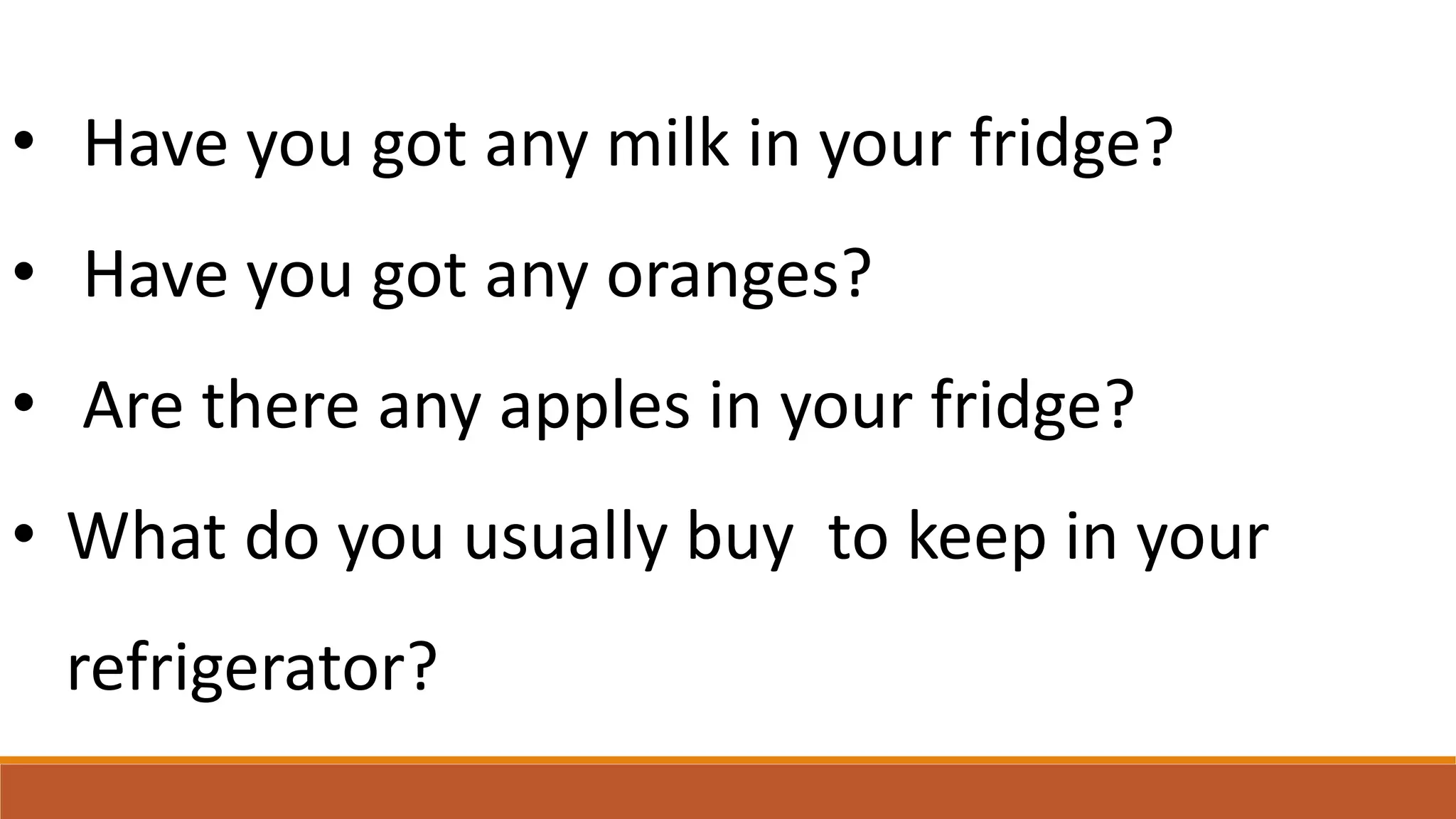 • Have you got any milk in your fridge?
• Have you got any oranges?
• Are there any apples in your fridge?
• What do you usually buy to keep in your
refrigerator?