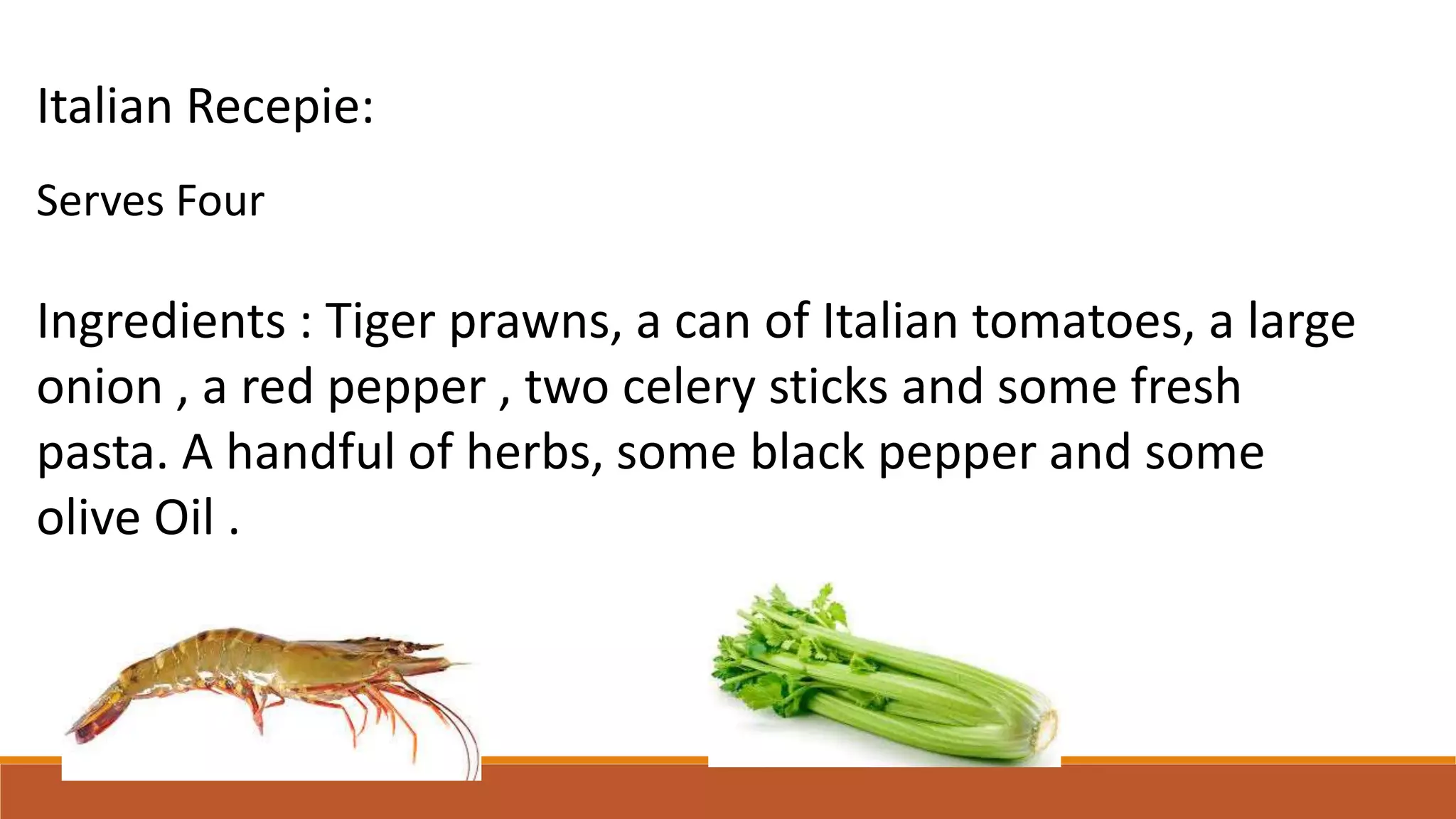 Italian Recepie:
Serves Four
Ingredients : Tiger prawns, a can of Italian tomatoes, a large
onion , a red pepper , two celery sticks and some fresh
pasta. A handful of herbs, some black pepper and some
olive Oil .