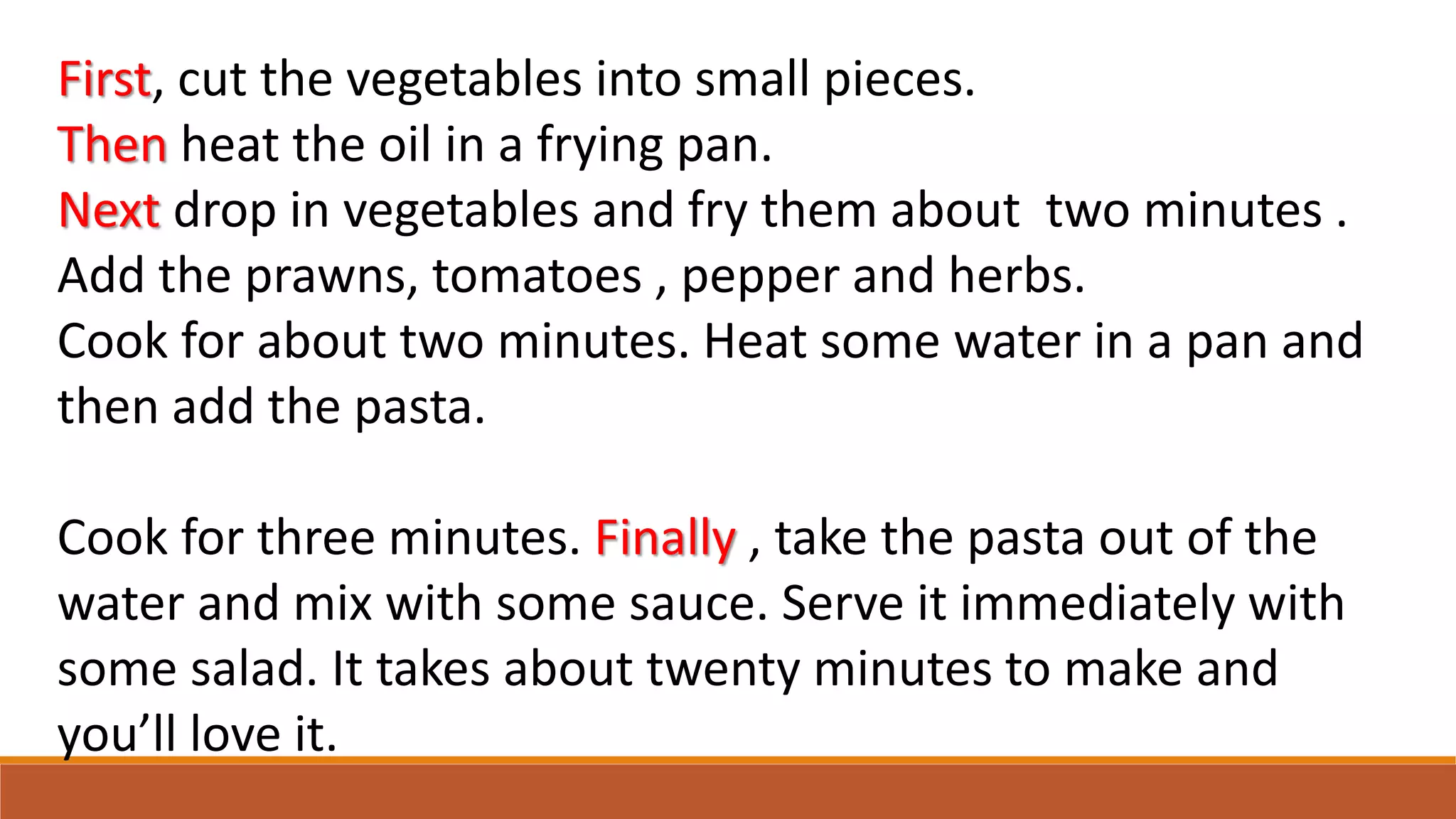 First, cut the vegetables into small pieces.
Then heat the oil in a frying pan.
Next drop in vegetables and fry them about two minutes .
Add the prawns, tomatoes , pepper and herbs.
Cook for about two minutes. Heat some water in a pan and
then add the pasta.
Cook for three minutes. Finally , take the pasta out of the
water and mix with some sauce. Serve it immediately with
some salad. It takes about twenty minutes to make and
you’ll love it.