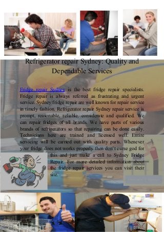 Refrigerator repair Sydney: Quality and
Dependable Services
Fridge repair Sydney is the best fridge repair specialists.
Fridge repair is always referred as frustrating and urgent
service. Sydney fridge repair are well known for repair service
in timely fashion. Refrigerator repair Sydney repair service is
prompt, reasonable, reliable, considerate and qualified. We
can repair fridges of all brands. We have parts of various
brands of refrigerators so that repairing can be done easily.
Technicians here are trained and licensed well. Entire
servicing will be carried out with quality parts. Whenever
your fridge does not works properly then don’t curse god for
this and just make a call to Sydney Fridge
Repair. For more detailed information about
the fridge repair services you can visit their
site.

 