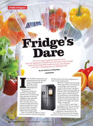 Fridge’s
DareThe first supermarket to lend its name
to an IoT appliance, ShopRite has formed a smart-fridge
pilot partnership that marks a brave new chapter
in an ever-changing grocery battleground.
By Jim Dudlicek and Meg Major
24 | Progressive Grocer | Ahead of What’s Next | February 2016
Profile in Progress
I
n an era where customization and
personalization are the operative
words in food retailing, the
challenge to build
closer connections
with shoppers has
never been greater.
Ubiquitous internet con-
nectivity is driving radical
transformation of a retail world
whose epicenter of consumer
intelligence, long entrenched
in the front end and back
ofce, has given rise to a new
ecosystem of data derived from
interconnected devices, many
of which enable consumers to
shop for just about anything
without ever entering a store.
Now it’s possible for folks not only to
shop for groceries without leaving their
kitchens, but also for their refrigerators to
make up the shopping lists.
“We live in a hyperconnected world,
where every device, from the phone
to the fridge, is becoming con-
nected to the internet,” says Betty
DeVita, chief commercial ofcer of
Purchase, N.Y.-based MasterCard
Labs, a partner with Samsung in
the development of its Family Hub
refrigerator, which launched at the
recent annual Consumer Electron-
ics Show in Las Vegas (see related
sidebar on page 28).
Tis so-called “smart fridge”
is equipped with the Groceries by
MasterCard app, which, accord-
ing to DeVita, “demonstrates
a signifcant enhancement to the
Smart Home environment by bringing
consumers a simple and convenient way to
 