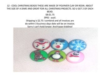 12 - COOL CHRISTMAS BEADS THESE ARE MADE OF POLYMER CLAY OR RESIN. ABOUT 
THE SIZE OF A DIME AND GREAT FOR ALL CHRISTMAS PROJECTS. SO U GET 2 OF EACH 
BEAD. 
SB:$1.75 
3PKS - avail. 
Shipping is $2.75 I combind and all invoices are 
do within 3 business days date will be on invoice. 
Sorry I can't hold longer. And happy bidding! 
 