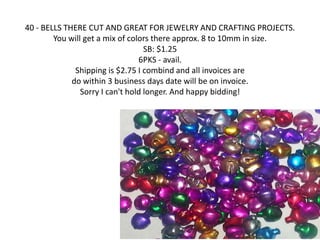 40 - BELLS THERE CUT AND GREAT FOR JEWELRY AND CRAFTING PROJECTS. 
You will get a mix of colors there approx. 8 to 10mm in size. 
SB: $1.25 
6PKS - avail. 
Shipping is $2.75 I combind and all invoices are 
do within 3 business days date will be on invoice. 
Sorry I can't hold longer. And happy bidding! 
 