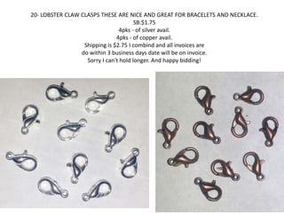 20- LOBSTER CLAW CLASPS THESE ARE NICE AND GREAT FOR BRACELETS AND NECKLACE. 
SB:$1.75 
4pks - of silver avail. 
4pks - of copper avail. 
Shipping is $2.75 I combind and all invoices are 
do within 3 business days date will be on invoice. 
Sorry I can't hold longer. And happy bidding! 
 