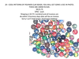 20 - COOL PATTERNS OF POLYMER CLAY BEADS. YOU WILL GET SOME U SEE IN PHOTO. 
THESE ARE 10MM IN SIZE. 
SB:$1.75 
5PKS - avail. 
Shipping is $2.75 I combind and all invoices are 
do within 3 business days date will be on invoice. 
Sorry I can't hold longer. And happy bidding! 
 