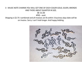 3 - MUSIC NOTE CHARMS YOU WILL GET ONE OF EACH COLOR GOLD, SILVER, BRONZIE 
AND THERE ABOUT QUARTER IN SIZE. 
SB: $1.00 
4PKS - avail. 
Shipping is $2.75 I combined and all invoices are fo within 3 business days date will be 
on invoice. Sorry i can't hold longer. And happy bidding. 
 