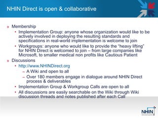NHIN Direct is open & collaborative  Membership Implementation Group: anyone whose organization would like to be actively involved in deploying the resulting standards and specifications in real-world implementation is welcome to join  Workgroups: anyone who would like to provide the “heavy lifting” for NHIN Direct is welcomed to join – from large companies like Microsoft, to smaller medical non profits like Cautious Patient  Discussions http://www.NHINDirect.org   A Wiki and open to all  Over 180 members engage in dialogue around NHIN Direct process & deliverables  Implementation Group & Workgroup Calls are open to all  All discussions are easily searchable on the Wiki through Wiki discussion threads and notes published after each Call  
