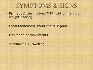 SYMPTOMS & SIGNS
• Pain about the involved MTP joint primarily on
weight bearing
• Local tenderness about the MTP joint
• Limitation of movements
• If synovitis +, swelling
 