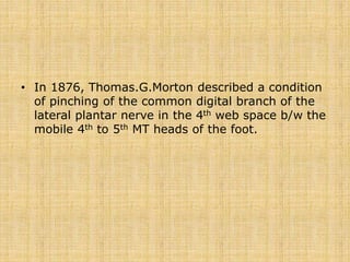 • In 1876, Thomas.G.Morton described a condition
of pinching of the common digital branch of the
lateral plantar nerve in the 4th web space b/w the
mobile 4th to 5th MT heads of the foot.
 