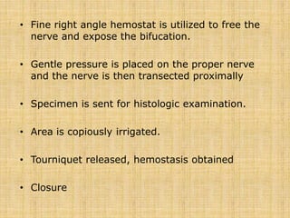 • Fine right angle hemostat is utilized to free the
nerve and expose the bifucation.
• Gentle pressure is placed on the proper nerve
and the nerve is then transected proximally
• Specimen is sent for histologic examination.
• Area is copiously irrigated.
• Tourniquet released, hemostasis obtained
• Closure
 