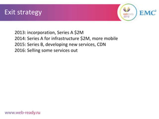 Exit strategy

   2013: incorporation, Series A $2M
   2014: Series A for infrastructure $2M, more mobile
   2015: Series B, developing new services, CDN
   2016: Selling some services out
 