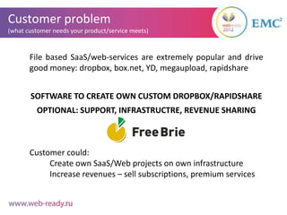Customer problem
(what customer needs your product/service meets)



       File based SaaS/web-services are extremely popular and drive
       good money: dropbox, box.net, YD, megaupload, rapidshare


       SOFTWARE TO CREATE OWN CUSTOM DROPBOX/RAPIDSHARE
         OPTIONAL: SUPPORT, INFRASTRUCTRE, REVENUE SHARING



       Customer could:
            Create own SaaS/Web projects on own infrastructure
            Increase revenues – sell subscriptions, premium services
 