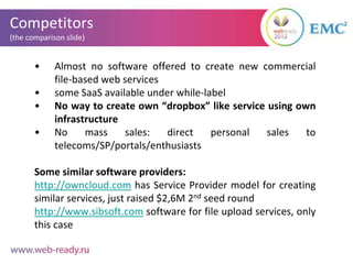 Competitors
(the comparison slide)


       •     Almost no software offered to create new commercial
             file-based web services
       •     some SaaS available under while-label
       •     No way to create own “dropbox” like service using own
             infrastructure
       •     No     mass     sales:  direct    personal  sales   to
             telecoms/SP/portals/enthusiasts

       Some similar software providers:
       http://owncloud.com has Service Provider model for creating
       similar services, just raised $2,6M 2nd seed round
       http://www.sibsoft.com software for file upload services, only
       this case
 