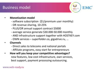 Business model

•   Monetization model
     - software subscription ($1/premium user monthly)
     - OR revenue sharing, 10-25%
     - PLUS/OR annual support contract $5000
     - average service generate $30.000-50.000 monthly
     - AND infrastructure support together with HOSTKEY.com
     - OWN services – superfolder.co, gigadrive.ru, …
•   Channels
     - Direct sales to telecoms and national portals
     - Affiliate programs, easy start for entrepreneurs
•   How will you keep your competitive advantages?
     new features, low cost infrastructure, own services,
     best support, payment processing outsourcing.
 