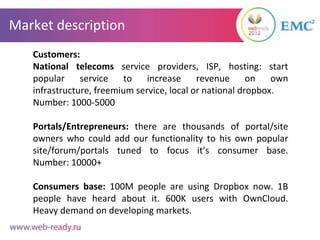 Market description
   Customers:
   National telecoms service providers, ISP, hosting: start
   popular     service    to   increase     revenue      on   own
   infrastructure, freemium service, local or national dropbox.
   Number: 1000-5000

   Portals/Entrepreneurs: there are thousands of portal/site
   owners who could add our functionality to his own popular
   site/forum/portals tuned to focus it’s consumer base.
   Number: 10000+

   Consumers base: 100M people are using Dropbox now. 1B
   people have heard about it. 600K users with OwnCloud.
   Heavy demand on developing markets.
 