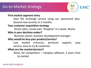 Go-to-Market strategy
  First market segment entry
        Own file exchange service using our sponsored sites.
        Several new services in 2 months.
  Your customer acquisition strategy
         Direct sales, create own “dropbox” in a week. Works.
  Who is your decision-maker?
         Business owner, business development manager
  Why would he buy your product/service?
        Low market entrance, premium support, easy
        service, easy to try & customize
  What are the market barriers?
        None, for competitors – complex software, 2 years time
            to market
 