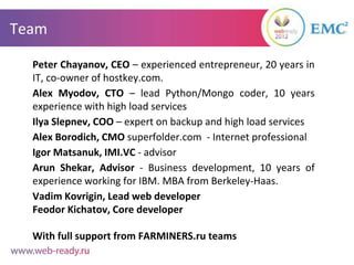 Team

  Peter Chayanov, CEO – experienced entrepreneur, 20 years in
  IT, co-owner of hostkey.com.
  Alex Myodov, CTO – lead Python/Mongo coder, 10 years
  experience with high load services
  Ilya Slepnev, COO – expert on backup and high load services
  Alex Borodich, CMO superfolder.com - Internet professional
  Igor Matsanuk, IMI.VC - advisor
  Arun Shekar, Advisor - Business development, 10 years of
  experience working for IBM. MBA from Berkeley-Haas.
  Vadim Kovrigin, Lead web developer
  Feodor Kichatov, Core developer

  With full support from FARMINERS.ru teams
 