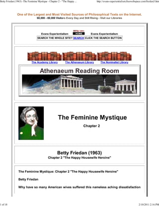 Betty Friedan (1963) -The Feminine Mystique - Chapter 2 - "The Happy ...             http://evans-experientialism.freewebspace.com/freiden3.htm




                One of the Largest and Most Visited Sources of Philosophical Texts on the Internet.
                                  60,000 - 80,000 Visitors Every Day and Still Rising - Visit our Libraries




                                      Evans Experientialism                     Evans Experientialism
                                   SEARCH THE WHOLE SITE? SEARCH CLICK THE SEARCH BUTTON




                             The Academy Library             The Athenaeum Library      The Nominalist Library




                                                                           Chapter 2




                                             Chapter 2 "The Happy Housewife Heroine"



                 The Feminine Mystique: Chapter 2 "The Happy Housewife Heroine"

                 Betty Friedan

                 Why have so many American wives suffered this nameless aching dissatisfaction




1 of 18                                                                                                                    2/10/2011 2:16 PM
 
