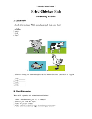 Elementary Instant Lesson™
Fried Chicken Fish
Pre-Reading Activities
A: Vocabulary
1. Look at the pictures. Which animal does each food come from?
1. chicken
2. pork
3. fish
4. beef
A. B.
C. D.
2. How do we say the fractions below? Write out the fractions (as words) in English.
1. 1/2 : _______
2. 1/4 : _______
3. 1/3 : _______
4. 1/8 : _______
B: Short Discussion
Work with a partner and answer these questions:
1. What kind of meat do you like to eat best?
2. How do you cook this meat?
3. What do you eat with it?
4. What is the most popular type of meat in your country?
 