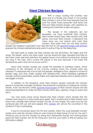 Fried Chicken Recipes
                                                  With a crispy coating that shatters and
                                           gives way to a tender, juicy meat, it’s no wonder
                                           fried chicken is one of the most enjoyed food all
                                           over the world. Every restaurant and home has
                                           their own fried chicken recipes, with variations on
                                           coating and marinade to dips and gravy.

                                                 The recipes in this collection are not
                                          exception: we have buttermilk fried chicken,
                                          fried chicken breast strips, fried chicken with chilli
                                          spices, and oven fried chicken. It represents the
                                          many ways you can season and cook fried
                                          chicken. Most often than not, the fried chicken
recipes are foolproof, especially if you take the time to visit gourmet recipes with pictures
prepare the chicken beforehand and watch it well as it fries on the deep fryer.

      The best parts to make into fried chicken are the drumsticks, the thighs and the
wings. The breast, which has more meat, can be sliced into strips, breaded and fried so
the meat cooks well and maintains the golden brown crust without burning from staying
too long in the fryer. Don’t crowd the pieces in the pan because it will make the
temperature warm and not hot as you want it.

      Many fried chicken recipes are usually the breaded or battered variety, which
contributes to the formation of the crunchy coating. Once the chicken parts are
cleaned, it’s seasoned with a bit of salt and pepper, dredged in flour, dipped in a bowl of
beaten egg, and then finally coated with breadcrumbs. Other breading ingredients
include crushed cereal flakes, potato flakes and Japanese breadcrumbs or panko (which
has bigger crumbs).

       In addition to the breading, some fried chicken recipes marinate the chicken
pieces in buttermilk overnight. Somehow the buttermilk contributes to making the chicken
tender, moist and flavorful. Other gourmet food recipes of fried chicken recipes will add
seasoning ingredients to make the fried chicken either spicy, garlicky, tangy or sweet and
spicy.

      You may have come across Korean-style fried chicken which double fries the
chicken and coats it in a tasty sweet-spicy glaze. That’s another kind of fried chicken and
shows how versatile fried chicken recipes can be. Or how simple. The crisp crust can be
achieved also with just salt and pepper (the chicken skin will be the crunchiest in the
chicken if it has no breading).

      If you’re concerned about the fat and calories, follow the usual breaded chicken
recipe and cook the chicken inside an oven instead of deep frying it in hot oil. You don’t
introduce any oil into the chicken by doing that. Remember though that nothing beats
good old fried chicken hot off the frying pan and into your plate. A little bit greasy but
ultimately a delight.
 