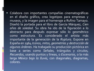 Colabora con importantes compañías cinematográficas en el diseño gráfico, crea logotipos para empresas y museos, y la imagen para el homenaje a Rufino Tamayo. Diseñó la portada para el libro de García Márquez,  Cien años de soledad . Su obra ha ido de la figuración a lo abstracto para después expresar sólo lo geométrico como estructura. Es considerado el artista más importante de la generación de la  Ruptura . Expone en España en 1964  Iconos, mitos, geometrías y destrucción de algunos órdenes . Ha trabajado su producción pictórica en base a series como  Señales , triángulos y círculos,  Recuerdos , usando puntos y líneas, o  Escenarios , o la más larga  México bajo la lluvia , con diagonales, diagramas, colores.  