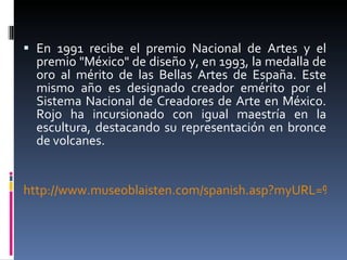 En 1991 recibe el premio Nacional de Artes y el premio "México" de diseño y, en 1993, la medalla de oro al mérito de las Bellas Artes de España. Este mismo año es designado creador emérito por el Sistema Nacional de Creadores de Arte en México. Rojo ha incursionado con igual maestría en la escultura, destacando su representación en bronce de volcanes. http://www.museoblaisten.com/spanish.asp?myURL=%2F02asp%2Fspanish%2FartistDetailSpanish%2Easp&myVars=artistId%3D84 