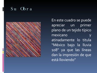 Su Obra En este cuadro se puede apreciar un primer plano de un tejido típico mexicano y atinadamente lo titula “México bajo la lluvia 108” ya que las líneas dan la impresión de que está lloviendo” 