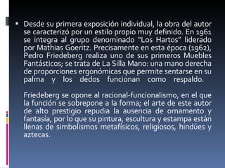 Desde su primera exposición individual, la obra del autor se caracterizó por un estilo propio muy definido. En 1961 se integra al grupo denominado “Los Hartos” liderado por Mathias Goeritz. Precisamente en esta época (1962), Pedro Friedeberg realiza uno de sus primeros Muebles Fantásticos; se trata de La Silla Mano: una mano derecha de proporciones ergonómicas que permite sentarse en su palma y los dedos funcionan como respaldo.  Friedeberg se opone al racional-funcionalismo, en el que la función se sobrepone a la forma; el arte de este autor de alto prestigio repudia la ausencia de ornamento y fantasía, por lo que su pintura, escultura y estampa están llenas de simbolismos metafísicos, religiosos, hindúes y aztecas. 
