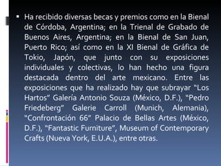 Ha recibido diversas becas y premios como en la Bienal de Córdoba, Argentina; en la Trienal de Grabado de Buenos Aires, Argentina; en la Bienal de San Juan, Puerto Rico; así como en la XI Bienal de Gráfica de Tokio, Japón, que junto con su exposiciones individuales y colectivas, lo han hecho una figura destacada dentro del arte mexicano. Entre las exposiciones que ha realizado hay que subrayar “Los Hartos” Galería Antonio Souza (México, D.F.), “Pedro Friedeberg” Galerie Carroll (Munich, Alemania), “Confrontación 66” Palacio de Bellas Artes (México, D.F.), “Fantastic Furniture”, Museum of Contemporary Crafts (Nueva York, E.U.A.), entre otras. 