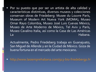 Por su puesto que por ser un artista de alta calidad y características distintivas, diversos museos y colecciones conservan obras de Friedeberg: Musee du Louvre París, Museum of Modern Art Nueva York (MOMA), Museo Omar Rayo Colombia, Museo José Luis Cuevas México, Museo de Arte Moderno de México, Tel Aviv y París, Museo Cavalino Italia, así como la Casa de Las Américas La Habana. Actualmente, Pedro Friedeberg trabaja en Guanajuato, San Miguel de Allende y en la Ciudad de México. Goza de buena fortuna en el mercado del arte mexicano. http://www.lasiemprehabana.com/913-bio-friedebergp.htm 