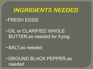 ~FRESH EGGS
~OIL or CLARIFIED WHOLE
BUTTER,as needed for frying
~SALT,as needed
~GROUND BLACK PEPPER,as
needed
 