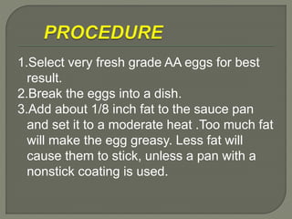 1.Select very fresh grade AA eggs for best
result.
2.Break the eggs into a dish.
3.Add about 1/8 inch fat to the sauce pan
and set it to a moderate heat .Too much fat
will make the egg greasy. Less fat will
cause them to stick, unless a pan with a
nonstick coating is used.
 