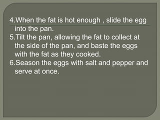 4.When the fat is hot enough , slide the egg
into the pan.
5.Tilt the pan, allowing the fat to collect at
the side of the pan, and baste the eggs
with the fat as they cooked.
6.Season the eggs with salt and pepper and
serve at once.
 