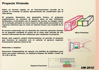 Proyecto Vivienda

Sobre un terreno regular en un fraccionamiento cerrado de la
ciudad, La vivienda se planta aprovechando las condiciones que el
sitio ofrece.

El proyecto demuestra una geometría franca, el programa
arquitectónico se resuelve de manera clara en dos volúmenes
desfasados y articulados con el espacio de acceso. La imagen sobria
de la fachada principal se cierra hacia la calle dando privacidad a los
espacios interiores que se viven en relación franca con el jardín de la
casa.

El acceso enmarcado con un elemento de concreto aparente entrega
en un pequeño vestíbulo al centro de la casa; este articula de una        Ideas Primarias
manera interesante los dos volúmenes que componen el proyecto.

Desde este espacio central interior/exterior se percibe el proyecto
que favorece la conexión con el exterior al generar espacios
francamente abiertos hacia la luz


Materiales a emplear:

Estructura independiente de vigueta con ladrillos de polietileno para
tener una mayor aislación, se empleara bloques de ladrillo “retak” de
15 x 25 x 50 cm.




                                 Aspecto Funcional
                                                                                UM 2012
 