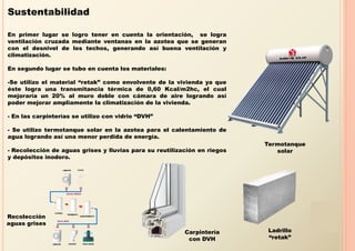 Sustentabilidad

En primer lugar se logro tener en cuenta la orientación, se logra
ventilación cruzada mediante ventanas en la azotea que se generan
con el desnivel de los techos, generando así buena ventilación y
climatización.

En segundo lugar se tubo en cuenta los materiales:

-Se utilizo el material “retak” como envolvente de la vivienda ya que
éste logra una transmitancia térmica de 0,60 Kcal/m2hc, el cual
mejoraría un 20% al muro doble con cámara de aire logrando así
poder mejorar ampliamente la climatización de la vivienda.

- En las carpinterías se utilizo con vidrio “DVH”

- Se utilizo termotanque solar en la azotea para el calentamiento de
agua logrando así una menor perdida de energía.
                                                                          Termotanque
- Recolección de aguas grises y lluvias para su reutilización en riegos      solar
y depósitos inodoro.




Recolección
aguas grises
                                                         Carpintería       Ladrillo
                                                          con DVH          “retak”
 