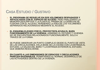 CASA ESTUDIO / GUSTAVO
   EL PROGRAMA SE RESUELVE EN DOS VOLÚMENES DESFASADOS Y
    ARTICULADOS CON EL ESPACIO DE ACCESO. PERO ANALIZANDO LA
    MEMORIA DESCRIPTIVA Y LA PLANTA EL PRISMA DE LA DERECHA SE
    FUSIONA CON EL ACCESO, PERDIENDO LA IDEA DE LOS VOLUMENES
    SEPARADOS RELACIONADOS MEDIANTE EL ACCESO.

   EL ESQUEMA ELEGIDO POR EL PROYECTISTA AYUDA EL BUEN
    FUNCIONAMIENTO DE LA VIVIENDA. ASIMISMO EL ESTUDIO Y VIVIENDA
    NO SE ENCUENTRAN RELACIONADOS FUNCIONALMENTE, SOLO A
    TRAVES DE LA FORMA.

   SE PUEDE OBSERVAR UN PUNTO COMPLEJO DESDE EL PUNTO DE VISTA
    DE LAS CIRCULACIONES, EN LA BASE DE LA COCINA CON LA ENTRADA AL
    ESTUDIO, LA SALIDA DEL BAÑO Y LA ENTRADA EXTERIOR AL ESTUDIO,
    QUE DEBERIA RESOLVERSE.

   EN CUANTO A LAS DIMENSIONES DE ESPACIOS Y CIRCULACIONES
    PARECEN RAZONABLES, PERMITIENDO EL NORMAL DESARROLLO DE
    LAS ACTIVIDADES DENTRO DE LA VIVIENDA.
 