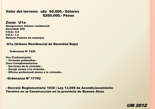Valor del terreno: u$s 60.000.- Dólares
                    $260.000.- Pesos

Zona: U1a
Designación: Urbano residencial
Densidad: 250
F.O.S.: 0.6
F.O.T.: 1.4
Retiros: Pulmón de manzana

-U1a (Urbano Residencial de Densidad Baja)

     Ordenanza Nº 7420

Uso Predominante:
· Vivienda unifamiliar.-
Usos Complementarios:
· Servicios de la vivienda.-
· Garaje anexo a la vivienda.-
· Oficina profesional anexa a la vivienda.-

-   Ordenanza Nº 17792


- Decreto Reglamentario 1030 | Ley 13.059 de Acondicionamiento
Térmico en la Construcción en la provincia de Buenos Aires.



                                                                 UM 2012
 