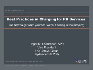 The Catevo Group


  Best Practices in Charging for PR Services
      (or, how to get what you want without calling in the lawyers)




                                            Roger M. Friedensen, APR
                                                 Vice President
                                               The Catevo Group
                                              September 28, 2007

Bulldog Reporter Agency Management ’07 Summit | New York | 9.28.07


© 2007 THE CATEVO GROUP   CONFIDENTIAL   NOT FOR DUPLICATION OR DISTRIBUTION   1
 