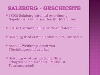 1803: Salzburg wird auf Anordnung Napoleons  säkularisiertes Kurfürstentum 1816: Salzburg fällt zurück an Österreich Salzburg wird erstmals zum Ziel v. Touristen nach 1. Weltkrieg: Stadt von Flüchtlingselend geprägt Salzburg wird zur wirtschaftlich erfolgreichsten Handels-, Messe- u. Tourismusstadt 