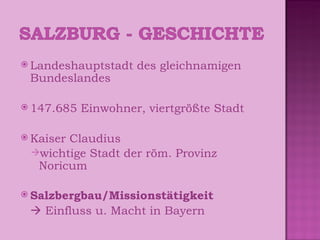 Landeshauptstadt des gleichnamigen Bundeslandes 147.685 Einwohner, viertgrößte Stadt Kaiser Claudius wichtige Stadt der röm. Provinz Noricum Salzbergbau/Missionstätigkeit    Einfluss u. Macht in Bayern 