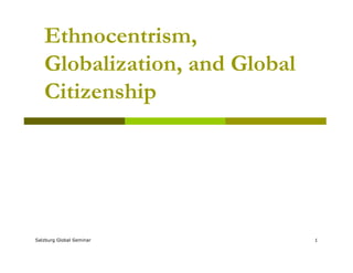 Ethnocentrism,
Globalization, and Global
Citizenship
Salzburg Global Seminar 1
 