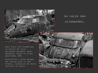 Le carré des allemandes… Auto Union fut formée par la fusion de trois anciennes marques, Audi, Wanderer, Horch et d'une quatrième, DKW. Aujourd'hui, cette marque est connue sous le nom d'Audi, traduction de Horch (écoute) en latin. 
