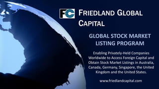 FRIEDLAND GLOBAL
CAPITAL
  GLOBAL STOCK MARKET
    LISTING PROGRAM
    Enabling Privately-Held Companies
  Worldwide to Access Foreign Capital and
  Obtain Stock Market Listings in Australia,
  Canada, Germany, Singapore, the United
      Kingdom and the United States.

         www.friedlandcapital.com
 
